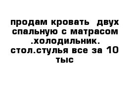 продам кровать  двух спальную с матрасом .холодильник. стол.стулья все за 10 тыс